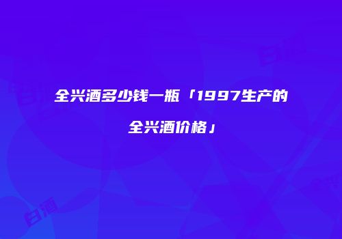 全兴酒多少钱一瓶「1997生产的全兴酒价格」