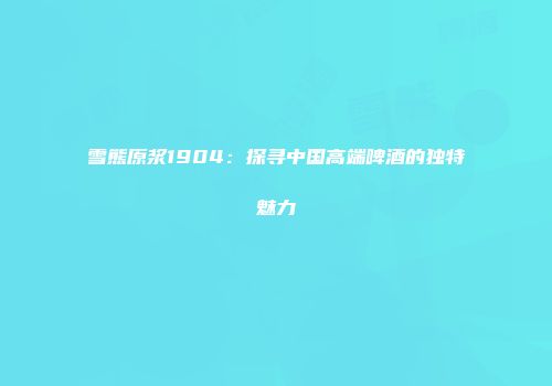 雪熊原浆1904：探寻中国高端啤酒的独特魅力