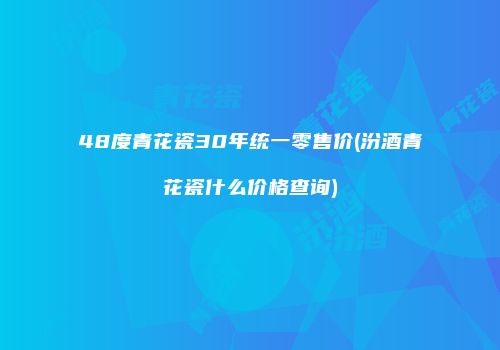 48度青花瓷30年统一零售价(汾酒青花瓷什么价格查询)