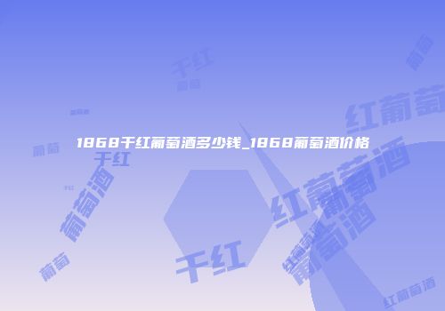 1868干红葡萄酒多少钱_1868葡萄酒价格