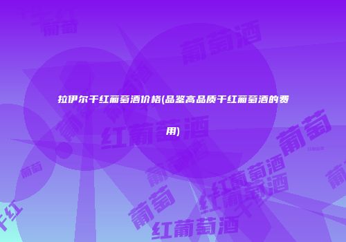 拉伊尔干红葡萄酒价格(品鉴高品质干红葡萄酒的费用)