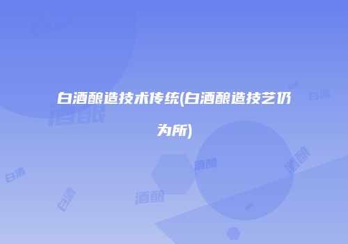 白酒酿造技术传统(白酒酿造技艺仍为所)