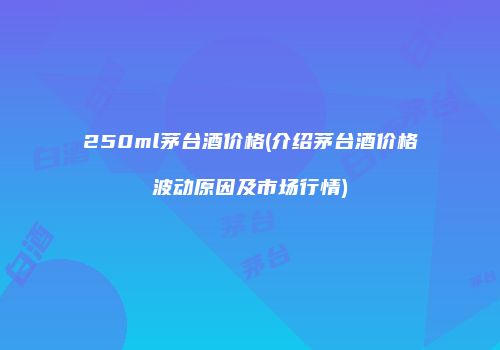 250ml茅台酒价格(介绍茅台酒价格波动原因及市场行情)