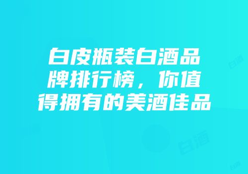白皮瓶装白酒品牌排行榜，你值得拥有的美酒佳品