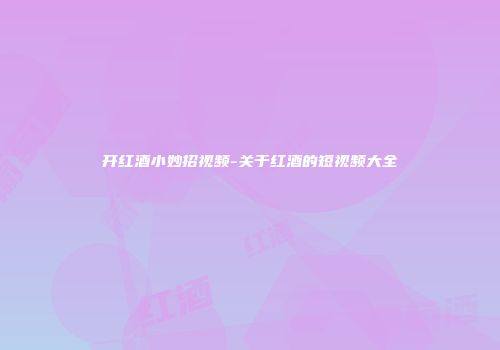 开红酒小妙招视频-关于红酒的短视频大全