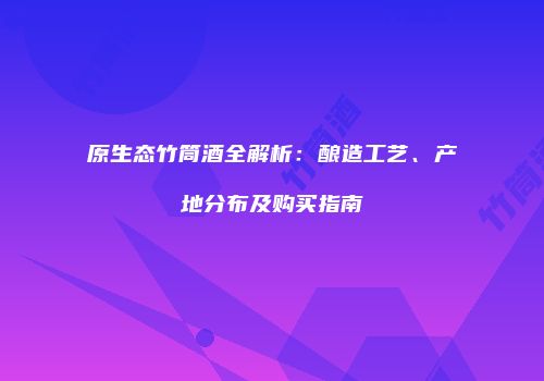 原生态竹筒酒全解析：酿造工艺、产地分布及购买指南