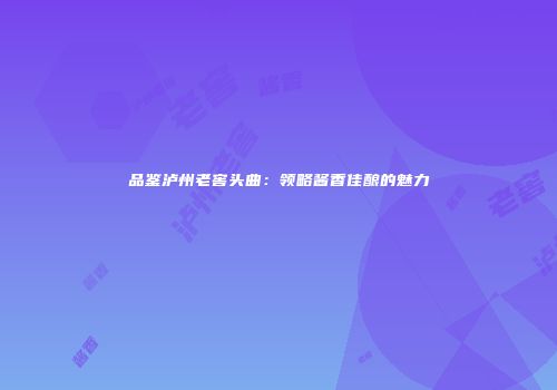 品鉴泸州老窖头曲：领略酱香佳酿的魅力
