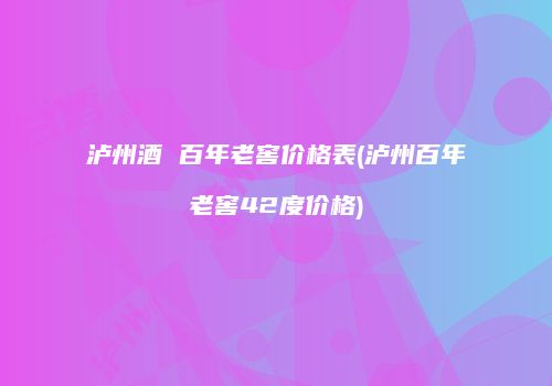 泸州酒 百年老窖价格表(泸州百年老窖42度价格)