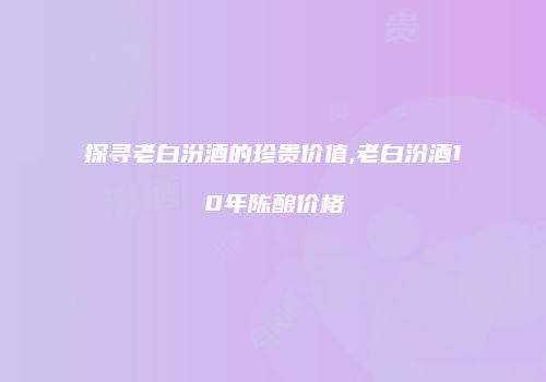 探寻老白汾酒的珍贵价值,老白汾酒10年陈酿价格
