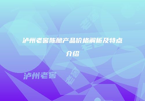 泸州老窖陈酿产品价格解析及特点介绍