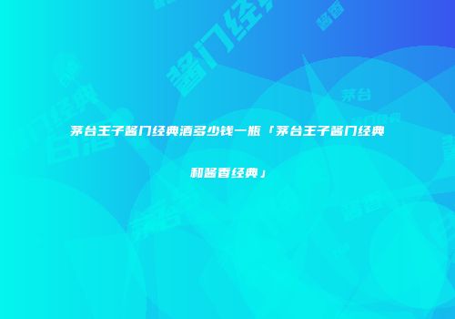 茅台王子酱门经典酒多少钱一瓶「茅台王子酱门经典和酱香经典」
