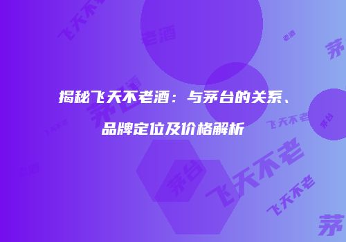 揭秘飞天不老酒：与茅台的关系、品牌定位及价格解析