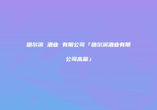 哈尔滨 酒业 有限公司「哈尔滨酒业有限公司高赢」