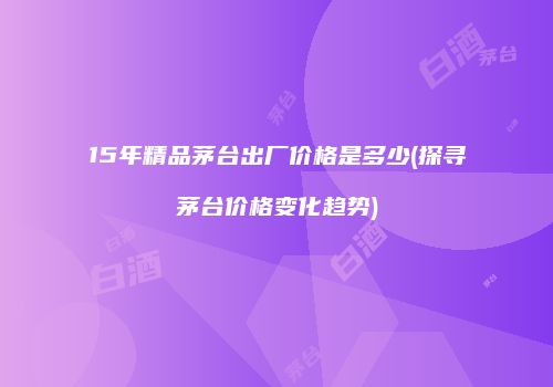 15年精品茅台出厂价格是多少(探寻茅台价格变化趋势)