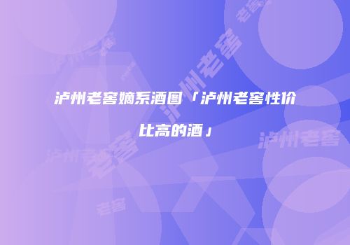 泸州老窖嫡系酒图「泸州老窖性价比高的酒」