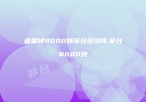 谁喝掉9000吨茅台多少钱,茅台8000吨