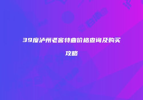 39度泸州老窖特曲价格查询及购买攻略