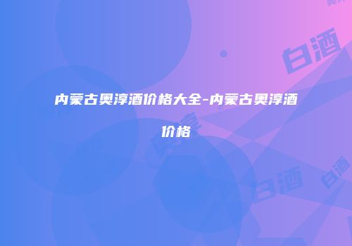 内蒙古奥淳酒价格大全-内蒙古奥淳酒价格