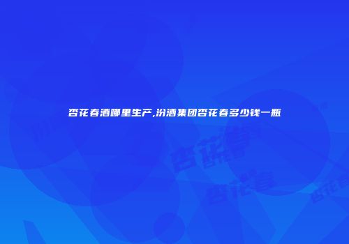 杏花春酒哪里生产,汾酒集团杏花春多少钱一瓶