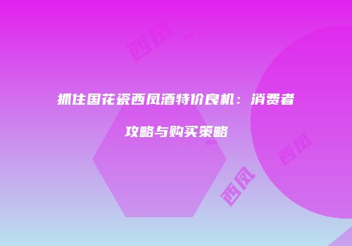 抓住国花瓷西凤酒特价良机：消费者攻略与购买策略