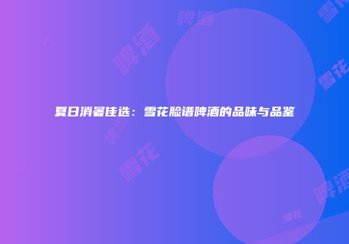 夏日消暑佳选：雪花脸谱啤酒的品味与品鉴