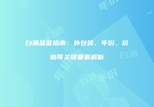 白酒品鉴指南：外包装、年份、价格等关键要素解析
