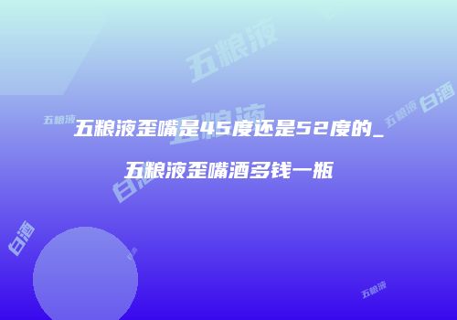 五粮液歪嘴是45度还是52度的_五粮液歪嘴酒多钱一瓶