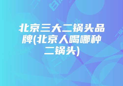 北京三大二锅头品牌(北京人喝哪种二锅头)