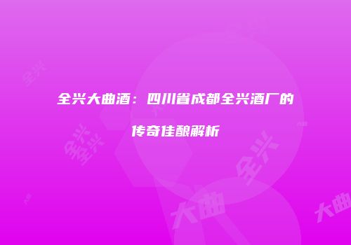 全兴大曲酒：四川省成都全兴酒厂的传奇佳酿解析