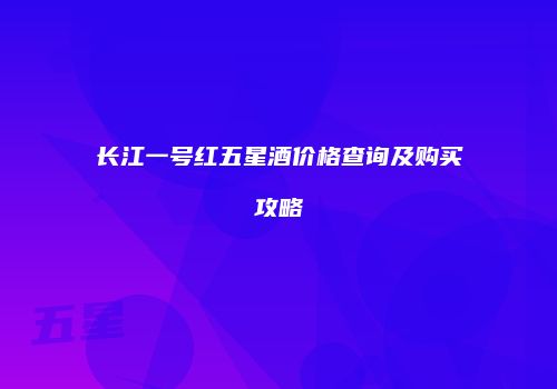 长江一号红五星酒价格查询及购买攻略