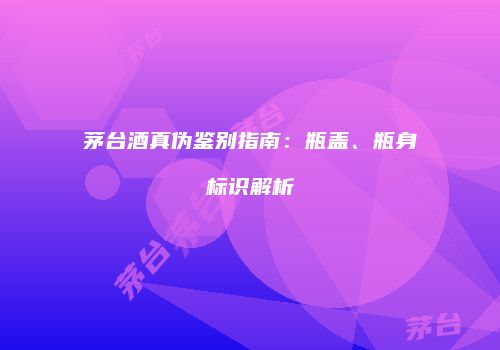 茅台酒真伪鉴别指南：瓶盖、瓶身标识解析