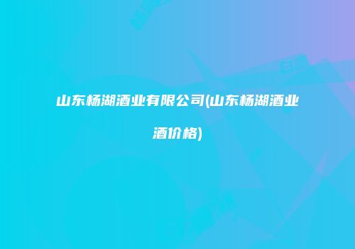 山东杨湖酒业有限公司(山东杨湖酒业酒价格)