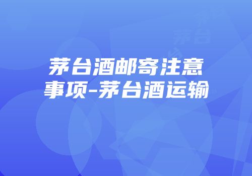 茅台酒邮寄注意事项-茅台酒运输