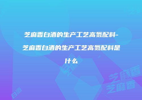 芝麻香白酒的生产工艺高氮配料-芝麻香白酒的生产工艺高氮配料是什么