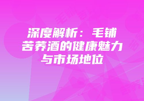 深度解析：毛铺苦荞酒的健康魅力与市场地位