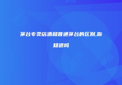 茅台专卖店酒和普通茅台的区别,你知道吗