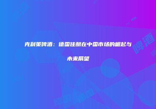 克利策啤酒：德国佳酿在中国市场的崛起与未来展望