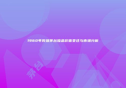 1960年敦煌茅台珍品价值变迁与市场分析