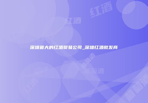 深圳最大的红酒贸易公司_深圳红酒批发商