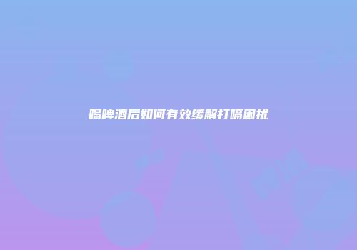 喝啤酒后如何有效缓解打嗝困扰