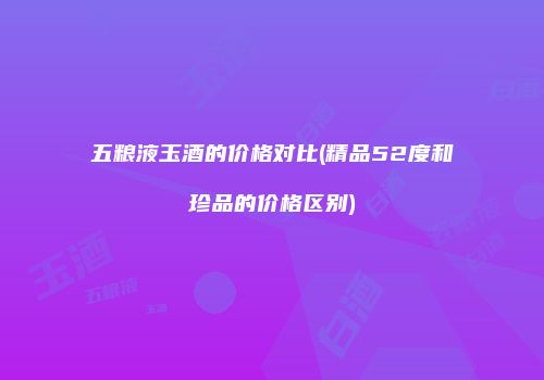 五粮液玉酒的价格对比(精品52度和珍品的价格区别)