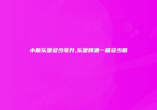 小瓶乐堡多少毫升,乐堡啤酒一箱多少瓶
