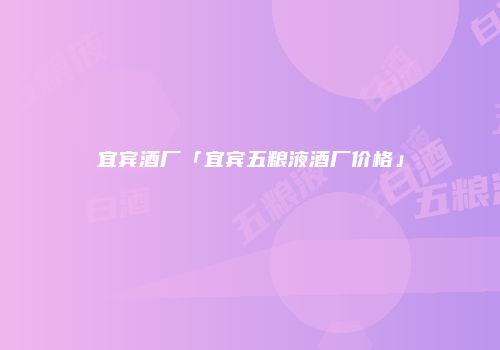 宜宾酒厂「宜宾五粮液酒厂价格」