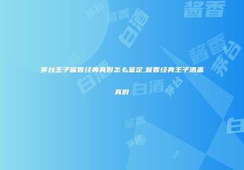 茅台王子酱香经典真假怎么鉴定,酱香经典王子酒盖真假