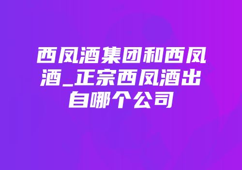 西凤酒集团和西凤酒_正宗西凤酒出自哪个公司
