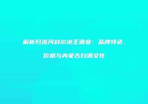 解析归流河科尔沁王酒业：品牌特色、价格与内蒙古白酒文化