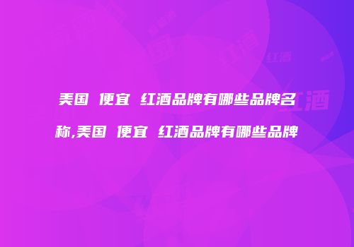 美国 便宜 红酒品牌有哪些品牌名称,美国 便宜 红酒品牌有哪些品牌