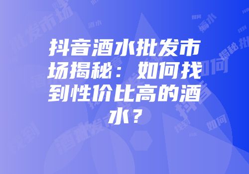 抖音酒水批发市场揭秘：如何找到性价比高的酒水？
