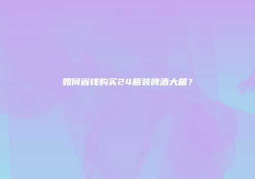 如何省钱购买24瓶装啤酒大箱？