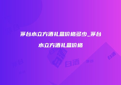 茅台水立方酒礼盒价格多少_茅台水立方酒礼盒价格